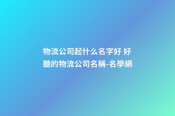 物流公司起什么名字好 好聽的物流公司名稱-名學網